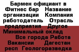 Бармен-официант в Фитнес-бар › Название организации ­ Компания-работодатель › Отрасль предприятия ­ Другое › Минимальный оклад ­ 15 000 - Все города Работа » Вакансии   . Дагестан респ.,Геологоразведка п.
